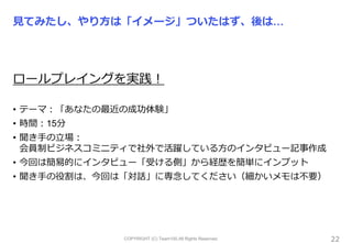 COPYRIGHT (C) Team100.All Rights Reserved.
見てみたし、やり方は「イメージ」ついたはず、後は…
ロールプレイングを実践！
• テーマ：「あなたの最近の成功体験」
• 時間：15分
• 聞き手の立場：
会員制ビジネスコミニティで社外で活躍している方のインタビュー記事作成
• 今回は簡易的にインタビュー「受ける側」から経歴を簡単にインプット
• 聞き手の役割は、今回は「対話」に専念してください（細かいメモは不要）
22
 