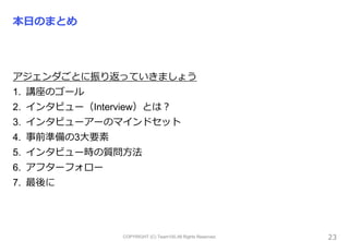 COPYRIGHT (C) Team100.All Rights Reserved.
本日のまとめ
アジェンダごとに振り返っていきましょう
1. 講座のゴール
2. インタビュー（Interview）とは？
3. インタビューアーのマインドセット
4. 事前準備の3大要素
5. インタビュー時の質問方法
6. アフターフォロー
7. 最後に
23
 