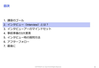 COPYRIGHT (C) Team100.All Rights Reserved.
目次
1. 講座のゴール
2. インタビュー（Interview）とは？
3. インタビューアーのマインドセット
4. 事前準備の3大要素
5. インタビュー時の質問方法
6. アフターフォロー
7. 最後に
4
 