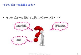 COPYRIGHT (C) Team100.All Rights Reserved.
インタビューを定義すると？
• インタビューと言われて思いつくシーンは・・・
5
記者会見 就職活動
調査
 