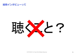 COPYRIGHT (C) Team100.All Rights Reserved.
結局インタビューって
6
聴くこと？
 