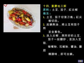 十四 、 重慶地三鮮 原料 :   土豆 、 茄子 、 紅尖椒 做法 : 1.   土豆 、 茄子切滾刀塊 ;  紅尖 椒切段。 2.   起鍋熱油，將土豆和茄子煎 至金黃色。 3.   放入尖椒，與炸好的土豆 、 茄子一起翻炒，並加入豆豉 、 咖喱粉 、 花椒粉 、 醬油 、 蘑菇 精調味，即可出鍋。 