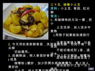 三十五 、 咖喱小土豆 原料 :   小土豆 、 香菇 、 紅尖椒 做法 : 1.   和做辣味的方法一樣，把小 土豆洗淨，放入涼水中煮熟  ( 用筷子試著能紮透就行， 注意別煮得太爛，以免後面 不能切塊成形 ) 後，過涼水， 此時再去皮就很容易了， 將去皮的小土豆一分二備用 2.   今天用的是新鮮香菇，洗淨後摘去腿，切成小塊，紅尖椒 切絲備用。 3.   起鍋熱油，倒入香菇炒香後，加入紅尖椒絲 、 咖喱油 ( 或是 咖喱粉 ) 翻炒，加少許開水將咖喱攪勻，馬上放入煮好的 小土豆，待土豆裹勻咖喱後即可出鍋。 