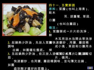 四十一 、 五寶鮮蔬 原料 :   菜膽 ( 也叫上海青 ) 、 乾木 耳 、 胡蘿蔔 、 草菇 、 口蘑 ( 也叫白蘑菇 ) 做法 : 1.   菜膽掰成一片片的洗淨，幹 木耳用涼水泡開去蒂洗淨撕 成小塊，草菇和口蘑用水焯 一下切成厚片，胡蘿蔔切 片，備用。 2.   起鍋熱少許油，先放入菜膽快速翻炒，用鹽 、 蘑菇精調味 出鍋，如圖擺在盤底。 3.   另起鍋熱少許油，依次放入胡蘿蔔 、 木耳 、 口蘑 、 草菇， 快速翻炒，也用鹽 、 蘑菇精調味，並勾簿欠出鍋，如圖 盛到剛才擺好的菜膽上。 