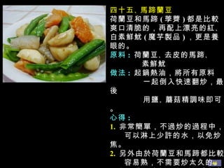 四十五 、 馬蹄蘭豆 荷蘭豆和馬蹄 ( 荸薺 ) 都是比較爽口清脆的，再配上漂亮的紅 、 白素鮮魷 ( 魔芋製品 ) ，更是養眼的。 原料 :   荷蘭豆 、 去皮的馬蹄 、 素鮮魷 做法 :  起鍋熱油，將所有原料  一起倒入快速翻炒，最後 用鹽 、 蘑菇精調味即可。 心得 : 1.   非常簡單，不過炒的過程中， 可以淋上少許的水，以免炒焦。 2.   另外由於荷蘭豆和馬蹄都比較 容易熟，不需要炒太久的。 3.   如果為了色澤更好看，出鍋前 可以稍許勾欠。 