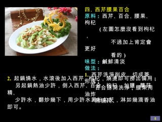 四 、 西芹腰果百合 原料 :  西芹 、 百合 、 腰果 、 枸杞  ( 左圖怎麼沒看到枸杞， 不過加上肯定會更好 看的 ) 味型 :   鹹鮮清淡 做法 : 1.   西芹洗淨削皮，切成菱形塊 ;  百合掰開洗淨 ;  腰果用油炸  熟備用 。 2.   起鍋燒水，水滾後加入西芹 、 枸杞，燒燙即可撈出備用 ;  另起鍋熱油少許，倒入西芹 、 百合 、 枸杞，加鹽 、 蘑菇精 、 少許水，翻炒幾下，用少許水澱粉勾芡，淋如幾滴香油即可。 