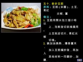五十 、 香炒豆筋 原料 :  豆筋 ( 如圖 ) 、 土豆 、 青紅 尖椒 、 薑 做法 : 1.   豆筋用開水泡三個小時以 上，泡軟後切斜塊備用。 土豆削皮切片 、 青紅尖椒 切塊。 2.   鍋加油燒熱，爆香薑末， 加入豆筋煸炒後，再加入 其他材料一同翻炒，加鹽 、 醬油 、 蘑菇精調味，即可 出鍋。 心得 :  炒的過程中，如果怕炒 焦，可加入少許水分， 但此菜沒有湯汁，也不 需要勾芡。 
