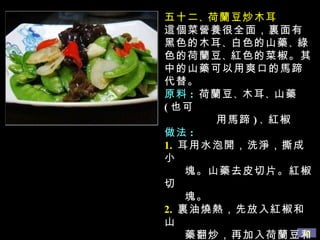 五十二 、 荷蘭豆炒木耳 這個菜營養很全面，裏面有黑色的木耳 、 白色的山藥 、 綠色的荷蘭豆 、 紅色的菜椒。其中的山藥可以用爽口的馬蹄代替。 原料 :   荷蘭豆 、 木耳 、 山藥 ( 也可 用馬蹄 ) 、 紅椒 做法 : 1.   耳用水泡開，洗淨，撕成小 塊。山藥去皮切片。紅椒切 塊。 2.   裏油燒熱，先放入紅椒和山 藥翻炒，再加入荷蘭豆和木 耳再炒一下，用蘑菇精 、 鹽 調味即可。 