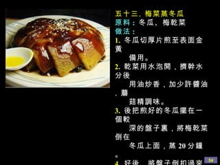 五十三 、 梅菜蒸冬瓜 原料 :   冬瓜、梅乾菜 做法 : 1.   冬瓜切厚片煎至表面金黃 備用。 2.   乾菜用水泡開，擠幹水分後 用油炒香，加少許醬油 、 蘑 菇精調味。 3.   後把煎好的冬瓜擺在一個較 深的盤子裏，將梅乾菜倒在 冬瓜上面，蒸 20 分鐘。 4.   好後，將盤子倒扣過來， 多餘的汁倒入鍋裏勾少許 芡淋到冬瓜表面即可 。 