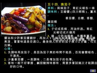 五十四 、 燒茄子 原料 :   兩條茄子 、 青紅尖椒各一條 調味料 :  豆瓣醬 ( 四川郫縣 ) 、 薑末 、 番茄醬 、 白糖 、 香醋 、 蘑菇精 做法 : 1.   子切成長條，用油炸過。青紅 尖椒切成片備用 2.   鍋，少許油燒熱，先爆香薑末， 依次加入 2 小匙 豆瓣醬 、 尖椒 、 醬油和少許番茄醬翻炒，再加入 1 小碗水和適量的糖 、 醋 、 蘑菇精煮滾，嘗嘗味道是否適口。最後倒入炸好的茄子燒 1~2 分鐘，勾芡出鍋。 心得 :  1.   先調味再放茄子，是因為茄子煮的時間不能長，否則會變暗色，  不漂亮。 2.   少量番茄醬，一是調味，二是增加茄子的色澤。 3.   香味一般不好掌握，鹹甜酸辣味都有，需要多嘗試幾次才能調出 好的口味。 