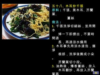 五十八 、 木耳炒千張 原料 :   千張 、 黑木耳 、 芥蘭葉 、 薑絲 做法 : 1.   千張洗淨切細絲，並用開水 焯一下即撈出，不要時間過 長，再過涼水備用 2.   木耳事先用涼水浸泡，摘淨 根部，洗淨後撕成小朵。 芥蘭葉切小段。 3.   油熱後，爆香薑絲，放入 木耳翻炒，再放入芥蘭葉再 炒幾下後最後放入千張絲  ( 因為千張已燙過 ) 加入鹽 、 蘑菇精調味即可 