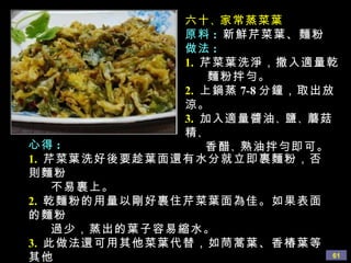 六十 、 家常蒸菜葉 原料 :   新鮮芹菜葉、麵粉 做法 : 1.   芹菜葉洗淨，撒入適量乾 麵粉拌勻。 2.   上鍋蒸 7-8 分鐘，取出放涼。 3.   加入適量醬油 、 鹽 、 蘑菇精 、  香醋 、 熟油拌勻即可。 心得 : 1.   芹菜葉洗好後要趁葉面還有水分就立即裹麵粉，否則麵粉 不易裹上。 2.   乾麵粉的用量以剛好裹住芹菜葉面為佳。如果表面的麵粉 過少，蒸出的葉子容易縮水。 3.   此做法還可用其他菜葉代替，如茼蒿葉、香椿葉等其他 蔬菜葉。 