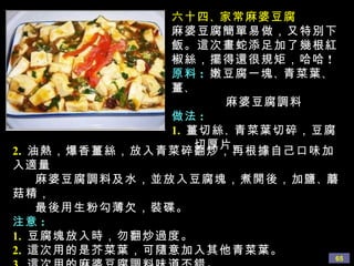 六十四 、 家常麻婆豆腐 麻婆豆腐簡單易做，又特別下飯。這次畫蛇添足加了幾根紅椒絲，擺得還很規矩，哈哈 ! 原料 :   嫩豆腐一塊 、 青菜葉 、 薑 、 麻婆豆腐調料 做法 : 1.   薑切絲 、 青菜葉切碎，豆腐 切厚片。 2.   油熱，爆香薑絲，放入青菜碎翻炒，再根據自己口味加入適量 麻婆豆腐調料及水，並放入豆腐塊，煮開後，加鹽 、 蘑菇精， 最後用生粉勾薄欠，裝碟。 注意 : 1.   豆腐塊放入時，勿翻炒過度。 2.   這次用的是芥菜葉，可隨意加入其他青菜葉。 3.   這次用的麻婆豆腐調料味道不錯。 