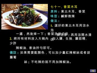 七十一 、 香菜木耳 原料 :   東北木耳、香菜 味型 :   鹹鮮微辣 做法 : 1.   選好的東北木耳用涼水泡 開洗淨，再用涼開水清洗  一遍，然後焯一下 ;  香菜洗淨切段 。   2.   將所有材料放入大碗內，加入鹽 、 生抽 、 蘑菇精 、 少許 辣椒油 、 香油拌勻即可。 備註 :   如果需要配顏色，可以加少量紅辣椒絲或者胡蘿蔔 絲 ;  不吃辣的就不用加辣椒油。 