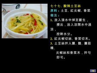 七十七 、 酸辣土豆絲 原料 :   土豆 、 紅尖椒 、 香菜 做法 : 1.   放入滾水中焯至斷生， 撈出，放入涼開水中過涼， 控幹水分。 2.   紅尖椒切絲 、 香菜切末。 3.   土豆絲拌入鹽 、 醋 、 蘑菇精 、 尖椒絲和香菜末，拌勻 即可。 