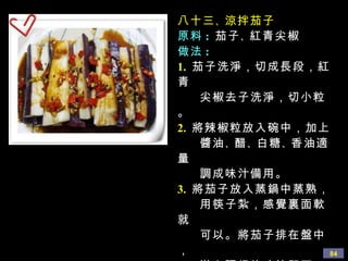 八十三 、 涼拌茄子 原料 :   茄子 、 紅青尖椒 做法 : 1.   茄子洗淨，切成長段，紅青 尖椒去子洗淨，切小粒。 2.   將辣椒粒放入碗中，加上 醬油 、 醋 、 白糖 、 香油適量 調成味汁備用。 3.   將茄子放入蒸鍋中蒸熟， 用筷子紮，感覺裏面軟就 可以。將茄子排在盤中， 淋上調好的味汁即可。 建議大家吃的時候，用筷子 把每段茄子再撕成細條， 這樣吃起來比較入味道。 