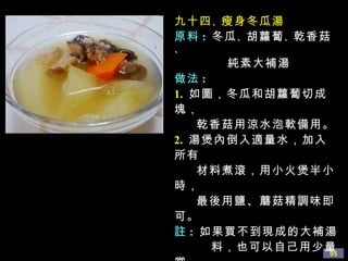 九十四 、 瘦身冬瓜湯 原料 :   冬瓜 、 胡蘿蔔 、 乾香菇 、 純素大補湯 做法 : 1.   如圖，冬瓜和胡蘿蔔切成塊， 乾香菇用涼水泡軟備用。 2.   湯煲內倒入適量水，加入所有 材料煮滾，用小火煲半小時， 最後用鹽、蘑菇精調味即可。 註 :   如果買不到現成的大補湯 料，也可以自己用少量當 歸 、 花旗參 、 川芎 、 紅棗 、 大豆素肉或是麵筋等搭配。 