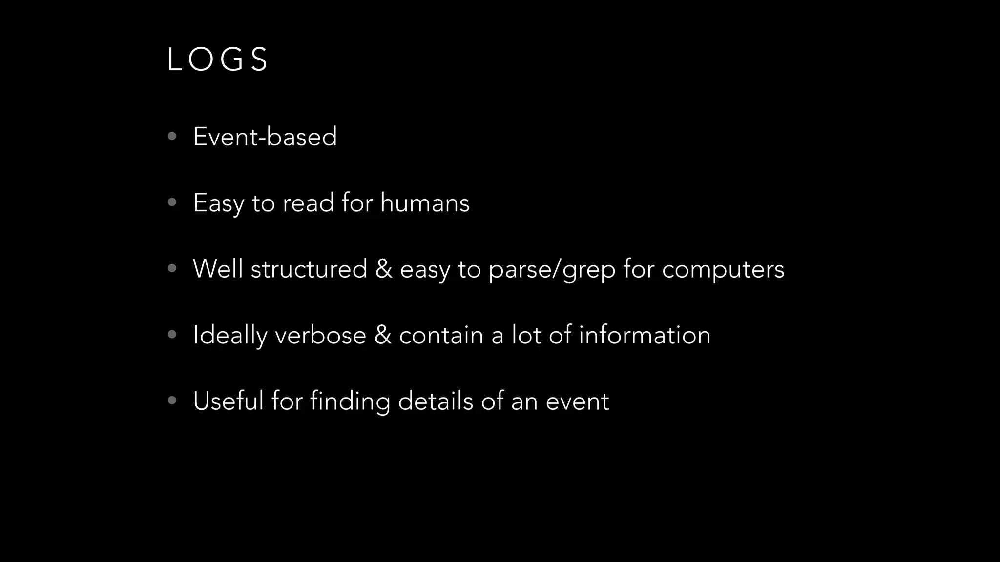 L O G S
• Event-based
• Easy to read for humans
• Well structured & easy to parse/grep for computers
• Ideally verbose & contain a lot of information
• Useful for finding details of an event
 