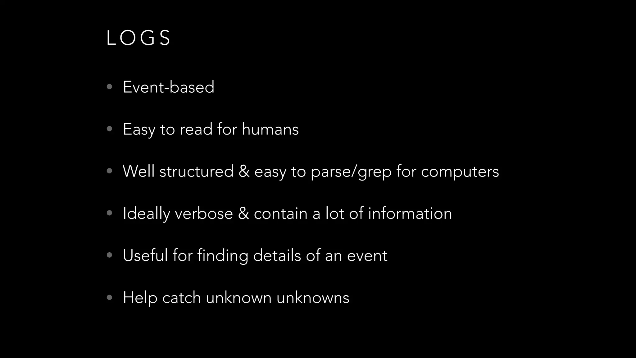 L O G S
• Event-based
• Easy to read for humans
• Well structured & easy to parse/grep for computers
• Ideally verbose & contain a lot of information
• Useful for finding details of an event
• Help catch unknown unknowns
 