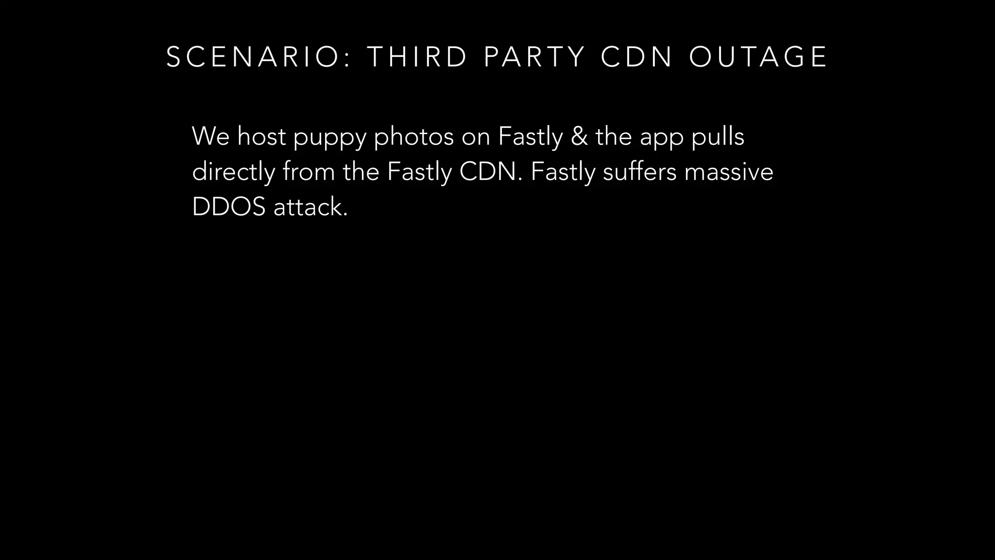 S C E N A R I O : T H I R D PA R T Y C D N O U TA G E
We host puppy photos on Fastly & the app pulls
directly from the Fastly CDN. Fastly suffers massive
DDOS attack.
 
