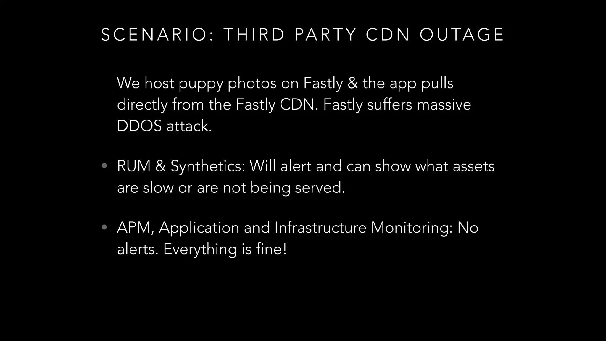S C E N A R I O : T H I R D PA R T Y C D N O U TA G E
We host puppy photos on Fastly & the app pulls
directly from the Fastly CDN. Fastly suffers massive
DDOS attack.
• RUM & Synthetics: Will alert and can show what assets
are slow or are not being served.
• APM, Application and Infrastructure Monitoring: No
alerts. Everything is fine!
 