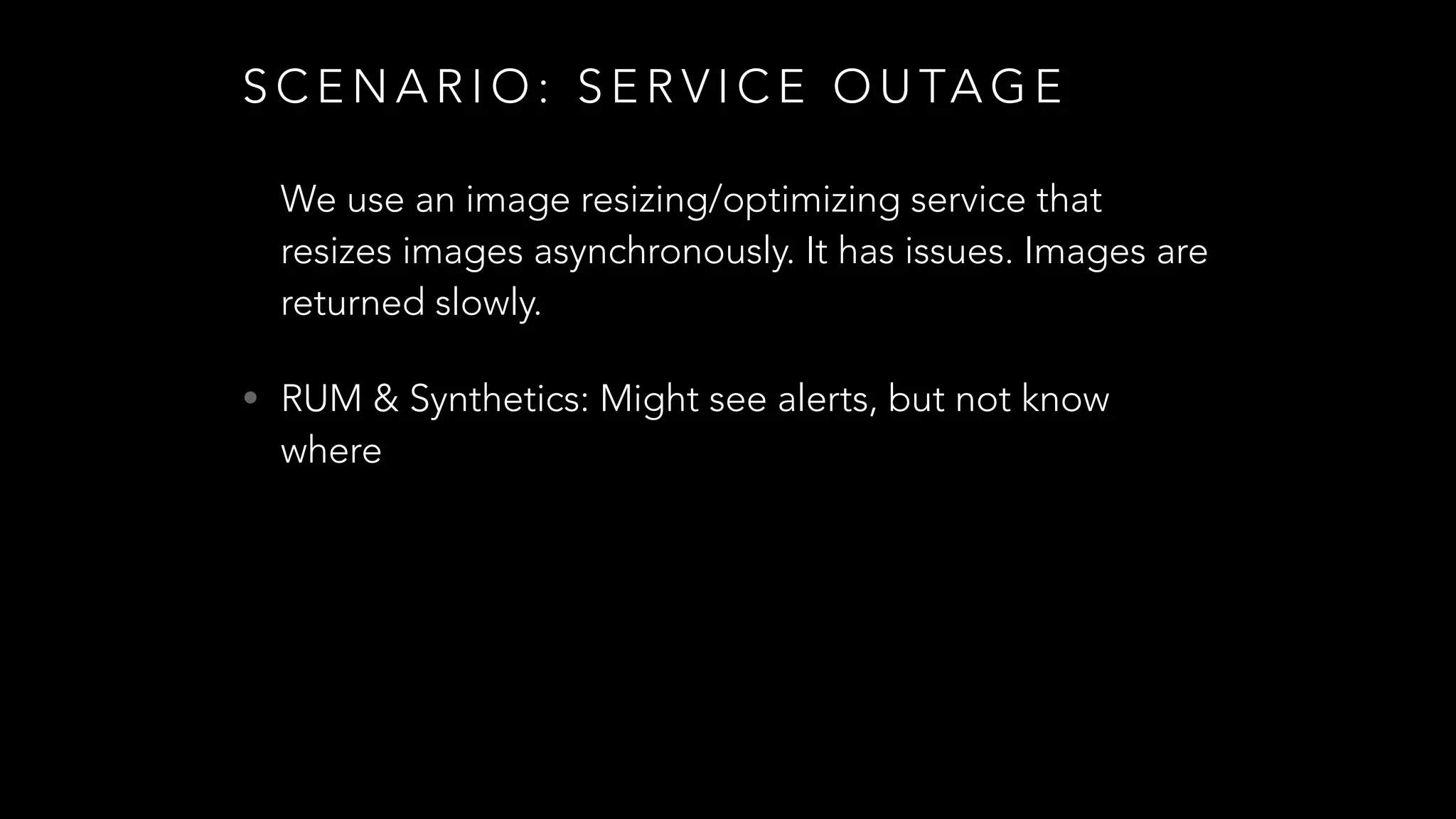 S C E N A R I O : S E R V I C E O U TA G E
We use an image resizing/optimizing service that
resizes images asynchronously. It has issues. Images are
returned slowly.
• RUM & Synthetics: Might see alerts, but not know
where
 