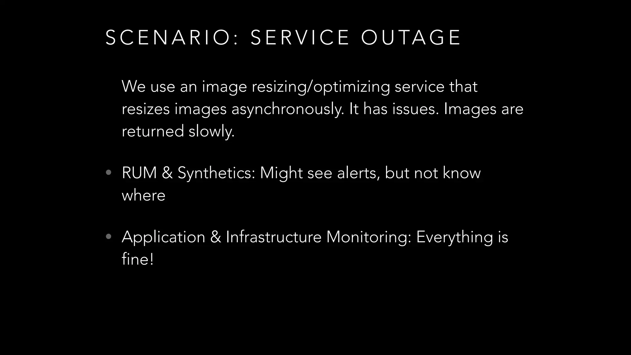 S C E N A R I O : S E R V I C E O U TA G E
We use an image resizing/optimizing service that
resizes images asynchronously. It has issues. Images are
returned slowly.
• RUM & Synthetics: Might see alerts, but not know
where
• Application & Infrastructure Monitoring: Everything is
fine!
 