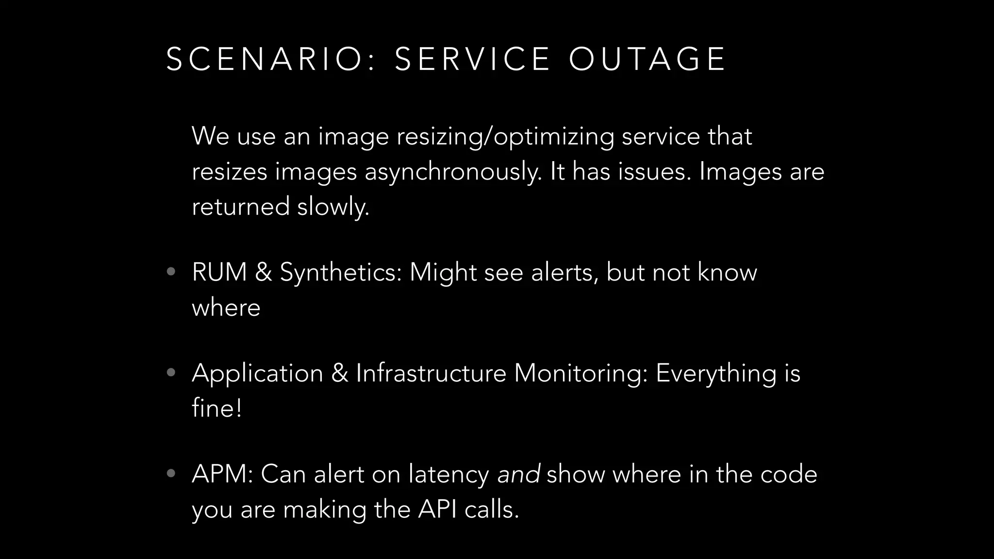 S C E N A R I O : S E R V I C E O U TA G E
We use an image resizing/optimizing service that
resizes images asynchronously. It has issues. Images are
returned slowly.
• RUM & Synthetics: Might see alerts, but not know
where
• Application & Infrastructure Monitoring: Everything is
fine!
• APM: Can alert on latency and show where in the code
you are making the API calls.
 