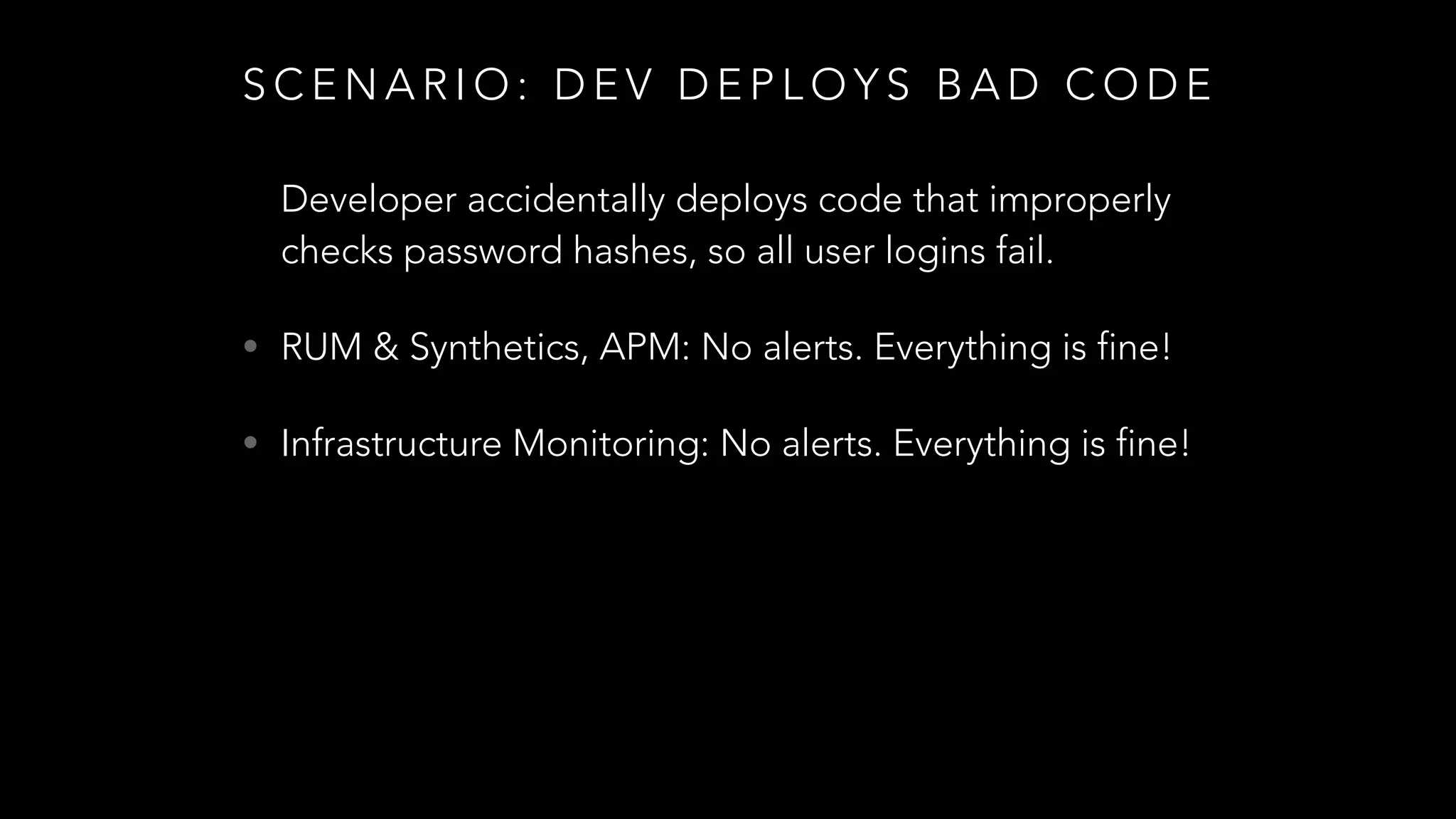 S C E N A R I O : D E V D E P L O Y S B A D C O D E
Developer accidentally deploys code that improperly
checks password hashes, so all user logins fail.
• RUM & Synthetics, APM: No alerts. Everything is fine!
• Infrastructure Monitoring: No alerts. Everything is fine!
 
