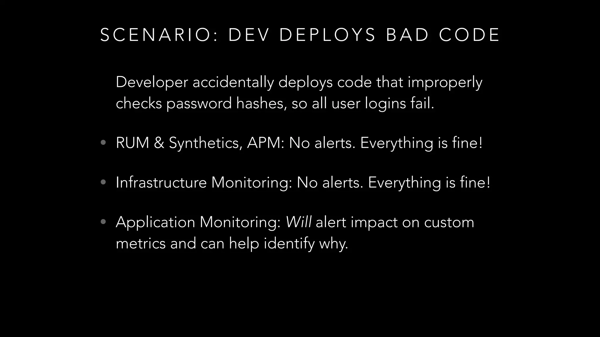 S C E N A R I O : D E V D E P L O Y S B A D C O D E
Developer accidentally deploys code that improperly
checks password hashes, so all user logins fail.
• RUM & Synthetics, APM: No alerts. Everything is fine!
• Infrastructure Monitoring: No alerts. Everything is fine!
• Application Monitoring: Will alert impact on custom
metrics and can help identify why.
 
