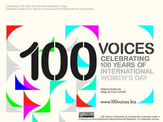 Celebrating 100 Years Of International Women’s Day
Essential Guidance For Women In Business From Fellow Women In Business




                                                                             100 Voices In Business by Krishna De is licensed under a
                                                          CreativeCommons Attribution-NonCommercial-NoDerivs 3.0 Unported License.
 