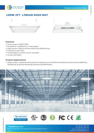 100W 2FT LINEAR HIGH BAY
Product family data sheet
201607VER1.0
J-Raylighting Co.,Ltd.
Features
Product Applications
•
•
•
•
•
Series power:100W/150W.
Suitable for installation in 4-8m height.
High lumens 130lm/w,Philips 3030 chip,SOSEN driver.
Protection calss IP22 .
Comtrollable or motion sensor available.
Widely used in industrial and commercial lighting such as Conference,Meeting rooms,Factories&Offices,
Residential,Institution Buildings,Parking area,Warehouse.
•
• UL,DLC,CE,ROHS.
www.jrayledlighting.com
Add: Unit 04,7/F,Bright Way Tower,No.33 Mong Kok Road,Kowloon,HK,
China
Tel:+86 852 2763 6557
Fax:+86 852 3590 2333
Email: sales@jraylighting.com
Website: www.jrayledlighting.com
 
