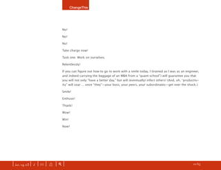 ChangeThis




                               No!

                               No!

                               No!

                               Take charge now!

                               Task one: Work on ourselves.

                               Relentlessly!

                               If you can ﬁgure out how to go to work with a smile today, I (trained as I was as an engineer,
                               and indeed carrying the baggage of an MBA from a “quant school”) will guarantee you that
                               you will not only “have a better day,” but will (eventually) infect others! (And, uh, “productiv-
                               ity” will soar ... once “they”—your boss, your peers, your subordinates—get over the shock.)

                               Smile!

                               Enthuse!

                               Thank!

                               Wow!

                               Win!

                               Now!




| iss. 14.03 | i | U |   X   |+|      Be bold. Dream up your own manifesto and SUBMIT your idea here.                 h 10/65 f
 
