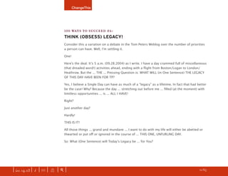 ChangeThis




                               100 WAYS TO SUCCEED #6:
                               THINK (OBSESS) LEGACY!
                               Consider this a variation on a debate in the Tom Peters Weblog over the number of priorities
                               a person can have. Well, Iʼm settling it.

                               One!

                               Hereʼs the deal. Itʼs 5 a.m. (09.28.2004) as I write. I have a day crammed full of miscellaneous
                               (that dreaded word!) activities ahead, ending with a ﬂight from Boston/Logan to London/
                               Heathrow. But the ... THE ... Pressing Question is: WHAT WILL (in One Sentence) THE LEGACY
                               OF THIS DAY HAVE BEEN FOR TP?

                               Yes, I believe a Single Day can have as much of a “legacy” as a lifetime. In fact that had better
                               be the case! Why? Because the day ... stretching out before me ... ﬁlled (at the moment) with
                               limitless opportunities ... is ... ALL I HAVE!

                               Right?

                               Just another day?

                               Hardly!

                               THIS IS IT!

                               All those things ... grand and mundane ... I want to do with my life will either be abetted or
                               thwarted or put oﬀ or ignored in the course of ... THIS ONE, UNFURLING DAY.

                               So: What (One Sentence) will Todayʼs Legacy be ... for You?




| iss. 14.03 | i | U |   X   |+|                                                                                      h 11/65 f
 
