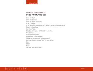 ChangeThis




                               100 WAYS TO SUCCEED #7:
                               IF NO “WOW,” NO GO!
                               Does “it” Pop?
                               Does “it” Sparkle?
                               Does “it” make you Grin?
                               Is “it” ... WOW?
                               If “it” (grand or mundane) isnʼt WOW ... re-do it! Or donʼt do it!
                               This is ... Your Day.
                               Not “their” day.
                               This Day belongs ... ULTIMATELY ... to You.
                               Not “them.”
                               Cubicle slaves Unite!
                               Technicolor Titans rejoice!
                               Throw oﬀ the shackles of Conformity!
                               Just say/shout a throaty “No!” to Non-WOW!
                               So ...
                               WOW!
                               Now!
                               (No bull. This is do-able.)




| iss. 14.03 | i | U |   X   |+|                                                                    h 12/65 f
 