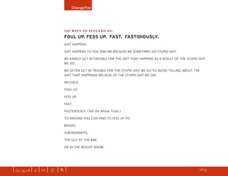 ChangeThis




                               100 WAYS TO SUCCEED #8:
                               FOUL UP. FESS UP. FAST. FASTIDIOUSLY.
                               SHIT HAPPENS.

                               SHIT HAPPENS TO YOU AND ME BECAUSE WE SOMETIMES DO STUPID SHIT.

                               WE RARELY GET IN TROUBLE FOR THE SHIT THAT HAPPENS AS A RESULT OF THE STUPID SHIT
                               WE DO.

                               WE OFTEN GET IN TROUBLE FOR THE STUPID SHIT WE DO TO AVOID TELLING ABOUT THE
                               SHIT THAT HAPPENED BECAUSE OF THE STUPID SHIT WE DID.

                               MESSAGE.

                               FOUL UP.

                               FESS UP.

                               FAST.

                               FASTIDIOUSLY. (Tell the Whole Truth.)

                               TO ANYONE YOU CAN FIND TO FESS UP TO.

                               BOSSES.

                               SUBORDINATES.

                               THE GUY AT THE BAR.

                               OR IN THE WEIGHT ROOM.




| iss. 14.03 | i | U |   X   |+|       Freedom is…not paying for this manifesto. GET more.              h 13/65 f
 