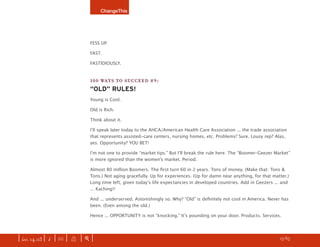 ChangeThis




                               FESS UP.

                               FAST.

                               FASTIDIOUSLY.


                               100 WAYS TO SUCCEED #9:
                               “OLD” RULES!
                               Young is Cool.

                               Old is Rich.

                               Think about it.

                               Iʼll speak later today to the AHCA/American Health Care Association ... the trade association
                               that represents assisted-care centers, nursing homes, etc. Problems? Sure. Lousy rep? Alas,
                               yes. Opportunity? YOU BET!

                               Iʼm not one to provide “market tips.” But Iʼll break the rule here. The “Boomer-Geezer Market”
                               is more ignored than the womenʼs market. Period.

                               Almost 80 million Boomers. The ﬁrst turn 60 in 2 years. Tons of money. (Make that: Tons &
                               Tons.) Not aging gracefully. Up for experiences. (Up for damn near anything, for that matter.)
                               Long time left, given todayʼs life expectancies in developed countries. Add in Geezers ... and
                               ... Kaching!!

                               And ... underserved. Astonishingly so. Why? “Old” is deﬁnitely not cool in America. Never has
                               been. (Even among the old.)

                               Hence ... OPPORTUNITY is not “knocking.” Itʼs pounding on your door. Products. Services.




| iss. 14.03 | i | U |   X   |+|                                                                                   h 15/65 f
 