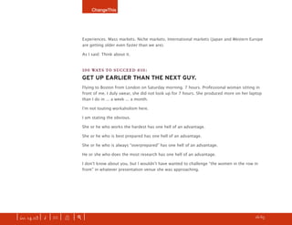 ChangeThis




                               Experiences. Mass markets. Niche markets. International markets (Japan and Western Europe
                               are getting older even faster than we are).

                               As I said: Think about it.


                               100 WAYS TO SUCCEED #10:
                               GET UP EARLIER THAN THE NEXT GUY.
                               Flying to Boston from London on Saturday morning. 7 hours. Professional woman sitting in
                               front of me. I duly swear, she did not look up for 7 hours. She produced more on her laptop
                               than I do in ... a week ... a month.

                               Iʼm not touting workaholism here.

                               I am stating the obvious.

                               She or he who works the hardest has one hell of an advantage.

                               She or he who is best prepared has one hell of an advantage.

                               She or he who is always “overprepared” has one hell of an advantage.

                               He or she who does the most research has one hell of an advantage.

                               I donʼt know about you, but I wouldnʼt have wanted to challenge “the women in the row in
                               front” in whatever presentation venue she was approaching.




| iss. 14.03 | i | U |   X   |+|    Want to copy and paste parts of this manifesto? CLICK HERE for instructions.   h 16/65 f
 