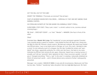 ChangeThis




                               GET THE HELL OUT OF THE CUBE!

                               DESERT THE TERMINAL! (“Terminals are terminal”? Not all bad.)

                               CHAT UP ANYBODY WHOSE PATH YOU CROSS ... ESPECIALLY IF THEY ARE NOT AMONG YOUR
                               NORMAL CHATEES.

                               GO STROLLING IN PARTS OF THE ORG WHERE YOU NORMALLY DONʼT STROLL.

                               SLOW DOWN. STOP. CHAT. (“Stop. Look. Listen.”—a shrinkʼs advice to me, courtesy railroad
                               crossing lingo.)

                               NB: Email ... DOES NOT COUNT ... as “chat.” “Wander” = WANDER. One foot in front of the
                               other.

                               Okay?

                               Extended Idea: Wander Writ Large. Put “wandering” on your permanent agenda! Consider:
                               I was recently giving a speech to retailers. I had studied my butt oﬀ. Read a ton. Hung onto
                               the Web for dear life. Phoned a dozen experts. My data was analyzed. My speech was locked
                               into PPFinal status. I was in my hotel room in Chicago, at 3 p.m. On a lark, I decided to take
                               a stroll. Iʼm not ordinarily much of a shopper, but this day I strolled the streets and “wan-
                               dered” into shops, apparently aimlessly, for a little over two hours. Got back to my room.
                               Unlocked my PPFinal. And started all over again. (Outcome: Speech was a roaring success.) I
                               actually canʼt tell you “precisely” what I gleaned on that 2-hour excursion-wander. I can tell
                               you it “changed everything.” That is, I got “in the zone” re retailing; I physically inhabited my
                               Client-of-tomorrowʼs world ... and it infused almost every sentence of what I subsequently
                               presented.

                               Message: I am a zealot. I SWEAR BY MBWA. In any and all circumstances. Wanna join me? One
                               last tip-idea: “Aimless” “wandering” takes discipline! And one truly last digression: Mr. Bush




| iss. 14.03 | i | U |   X   |+|                                                                                       h 18/65 f
 