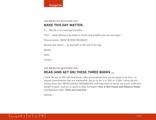 ChangeThis




                               100 WAYS TO SUCCEED #13:
                               MAKE THIS DAY MATTER.
                               If ... “My life is my message”(Gandhi) ...

                               Then ... what will you/I do today to clarify and amplify your/my message?

                               Choose wisely. (WHAT IS YOUR MESSAGE?)

                               Review (and report ... to yourself) at the end of the day.

                               Repeat.

                               Daily.

                               Forever.


                               100 WAYS TO SUCCEED #14:
                               READ (AND ACT ON) THESE THREE BOOKS ...
                               I think 99 out of 100 self-help books oﬀer prescriptions that are too good to be true—or
                               require commitments that are implausible. But as to the 1 in 100, or 1,000: I think the fol-
                               lowing three (ALL METICULOUSLY RESEARCHED) self-help/how-to books are worth 100X their
                               weight in gold—and are as good as Dale Carnegieʼs How to Win Friends and Influence People
                               and Napoleon Hillʼs Think and Grow Rich.

                               Namely ...




| iss. 14.03 | i | U |   X   |+|                                                                                 h 21/65 f
 