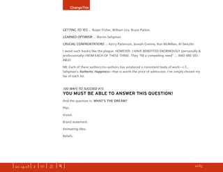 ChangeThis




                               GETTING TO YES ... Roger Fisher, William Ury, Bruce Patton.

                               LEARNED OPTIMISM ... Martin Seligman.

                               CRUCIAL CONFRONTATIONS ... Kerry Patterson, Joseph Grenny, Ron McMillan, Al Switzler.

                               I avoid such books like the plague. HOWEVER: I HAVE BENEFITED ENORMOUSLY (personally &
                               professionally) FROM EACH OF THESE THREE. They “ﬁll a compelling need” ... AND ARE DO-
                               ABLE!

                               NB: Each of these authors/co-authors has produced a consistent body of work—c.f.,
                               Seligmanʼs Authentic Happiness—that is worth the price of admission; Iʼve simply chosen my
                               fav of each lot.



                               100 WAYS TO SUCCEED #15:
                               YOU MUST BE ABLE TO ANSWER THIS QUESTION!
                               And the question is: WHATʼS THE DREAM?

                               Plan.

                               Vision.

                               Brand statement.

                               Animating idea.

                               Beliefs.




| iss. 14.03 | i | U |   X   |+|       Every one of our manifestos is free. SEE THE REST OF THEM.               h 22/65 f
 