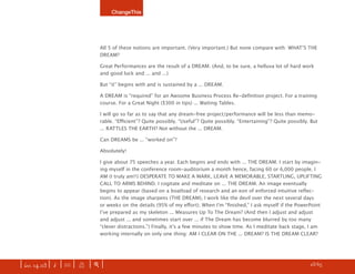 ChangeThis




                               All 5 of these notions are important. (Very important.) But none compare with: WHATʼS THE
                               DREAM?

                               Great Performances are the result of a DREAM. (And, to be sure, a helluva lot of hard work
                               and good luck and ... and ...)

                               But “it” begins with and is sustained by a ... DREAM.

                               A DREAM is “required” for an Awsome Business Process Re-deﬁnition project. For a training
                               course. For a Great Night ($300 in tips) ... Waiting Tables.

                               I will go so far as to say that any dream-free project/performance will be less than memo-
                               rable. “Eﬃcient”? Quite possibly. “Useful”? Quite possibly. “Entertaining”? Quite possibly. But
                               ... RATTLES THE EARTH? Not without the ... DREAM.

                               Can DREAMS be ... “worked on”?

                               Absolutely!

                               I give about 75 speeches a year. Each begins and ends with ... THE DREAM. I start by imagin-
                               ing myself in the conference room-auditorium a month hence, facing 60 or 6,000 people. I
                               AM (I truly am!!) DESPERATE TO MAKE A MARK, LEAVE A MEMORABLE, STARTLING, UPLIFTING
                               CALL TO ARMS BEHIND. I cogitate and meditate on ... THE DREAM. An image eventually
                               begins to appear (based on a boatload of research and an eon of enforced intuitive reﬂec-
                               tion). As the image sharpens (THE DREAM), I work like the devil over the next several days
                               or weeks on the details (95% of my eﬀort). When Iʼm “ﬁnished,” I ask myself if the PowerPoint
                               Iʼve prepared as my skeleton ... Measures Up To The Dream? (And then I adjust and adjust
                               and adjust ... and sometimes start over ... if The Dream has become blurred by too many
                               “clever distractions.”) Finally, itʼs a few minutes to show time. As I meditate back stage, I am
                               working internally on only one thing: AM I CLEAR ON THE ... DREAM? IS THE DREAM CLEAR?




| iss. 14.03 | i | U |   X   |+|                                                                                     h 23/65 f
 