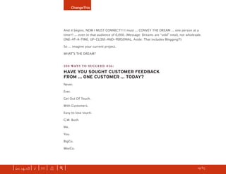 ChangeThis




                               And it begins. NOW I MUST CONNECT!!! I must ... CONVEY THE DREAM ... one person at a
                               time!!! ... even in that audience of 6,000. (Message: Dreams are “sold” retail, not wholesale.
                               ONE-AT-A-TIME. UP-CLOSE-AND-PERSONAL. Aside: That includes Blogging?!)

                               So ... imagine your current project.

                               WHATʼS THE DREAM?


                               100 WAYS TO SUCCEED #16:
                               HAVE YOU SOUGHT CUSTOMER FEEDBACK
                               FROM ... ONE CUSTOMER ... TODAY?
                               Never.

                               Ever.

                               Get Out Of Touch.

                               With Customers.

                               Easy to lose touch.

                               G.W. Bush.

                               Me.

                               You.

                               BigCo.

                               WeeCo.




| iss. 14.03 | i | U |   X   |+|                                                                                     h 24/65 f
 