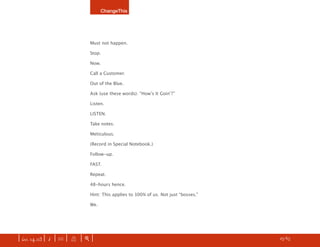 ChangeThis




                               Must not happen.

                               Stop.

                               Now.

                               Call a Customer.

                               Out of the Blue.

                               Ask (use these words): “Howʼs It Goinʼ?”

                               Listen.

                               LISTEN.

                               Take notes.

                               Meticulous.

                               (Record in Special Notebook.)

                               Follow-up.

                               FAST.

                               Repeat.

                               48-hours hence.

                               Hint: This applies to 100% of us. Not just “bosses.”

                               We.




| iss. 14.03 | i | U |   X   |+|       What are the most talked about manifestos? FIND out here.   h 25/65 f
 