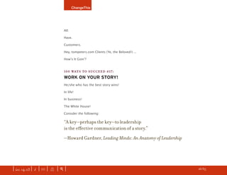 ChangeThis




                               All.

                               Have.

                               Customers.

                               Hey, tompeters.com Clients (Ye, the Beloved!) ...

                               Howʼs It Goinʼ?


                               100 WAYS TO SUCCEED #17:
                               WORK ON YOUR STORY!
                               He/she who has the best story wins!

                               In life!

                               In business!

                               The White House!

                               Consider the following:

                               “A key—perhaps the key—to leadership
                               is the eﬀective communication of a story.”
                               —Howard Gardner, Leading Minds: An Anatomy of Leadership




| iss. 14.03 | i | U |   X   |+|                                                          h 26/65 f
 