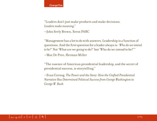 ChangeThis




                               “Leaders don’t just make products and make decisions.
                               Leaders make meaning.”
                               —John Seely Brown, Xerox PARC

                               “Management has a lot to do with answers. Leadership is a function of
                               questions. And the ﬁrst question for a leader always is: ‘Who do we intend
                               to be?’ Not ‘What are we going to do?’ but ‘Who do we intend to be?’”
                               —Max De Pree, Herman Miller

                               “The essence of American presidential leadership, and the secret of
                               presidential success, is storytelling.”
                               —Evan Cornog, The Power and the Story: How the Crafted Presidential
                               Narrative Has Determined Political Success from George Washington to
                               George W. Bush




| iss. 14.03 | i | U |   X   |+|                                                                 h 27/65 f
 