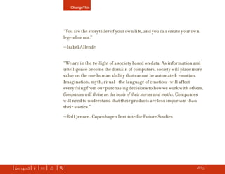 ChangeThis




                               “You are the storyteller of your own life, and you can create your own
                               legend or not.”
                               —Isabel Allende


                               “We are in the twilight of a society based on data. As information and
                               intelligence become the domain of computers, society will place more
                               value on the one human ability that cannot be automated: emotion.
                               Imagination, myth, ritual—the language of emotion—will aﬀect
                               everything from our purchasing decisions to how we work with others.
                               Companies will thrive on the basis of their stories and myths. Companies
                               will need to understand that their products are less important than
                               their stories.”
                               —Rolf Jensen, Copenhagen Institute for Future Studies




| iss. 14.03 | i | U |   X   |+|   Want to copy and paste parts of this manifesto? CLICK HERE for instructions.   h 28/65 f
 