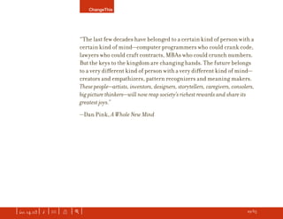 ChangeThis




                               “The last few decades have belonged to a certain kind of person with a
                               certain kind of mind—computer programmers who could crank code,
                               lawyers who could craft contracts, MBAs who could crunch numbers.
                               But the keys to the kingdom are changing hands. The future belongs
                               to a very diﬀerent kind of person with a very diﬀerent kind of mind—
                               creators and empathizers, pattern recognizers and meaning makers.
                               These people—artists, inventors, designers, storytellers, caregivers, consolers,
                               big picture thinkers—will now reap society’s richest rewards and share its
                               greatest joys.”
                               —Dan Pink, A Whole New Mind




| iss. 14.03 | i | U |   X   |+|                                                                       h 29/65 f
 