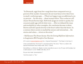 ChangeThis




                               “In Denmark, eggs from free-range hens have conquered over 50
                               percent of the market. Consumers do not want hens to live their lives
                               in small, conﬁning cages. ... [They] are happy to pay an additional 15 to
                               20 percent ... for the story ... about animal ethics. This is what we call
                               classic Dream Society logic. Both kinds of eggs are similar in quality, but
                               consumers prefer eggs with the better story. ... After we debated the issue
                               and stockpiled 50 other examples, the conclusion became evident:
                               Stories and tales speak directly to the heart rather than the brain. In
                               a century where society is marked by science and rationalism ... the
                               stories and values ... return to the scene.”
                               —Rolf Jensen/The Dream Society: How the Coming Shift from Information
                               to Imagination Will Transform Your Business
                               (FYI: Look on www.tompeters.com for a “Special Presentation”: “The Power Is the Story.”)

                               I have concluded that “the brand” is encompassed by “the story.” There is a slide in the
                               Special Presentation that simply reads: Story > Brand.

                               Storytelling is a reﬁned art. Maybe it comes naturally to your or my 79-year-old Grandpa, but
                               it didnʼt/doesnʼt to me! I WORK LIKE HELL AT IT!

                               Do you ever make “presentations”?

                               I bet the answer is, “Yes.”




| iss. 14.03 | i | U |   X   |+|                                                                                    h 30/65 f
 