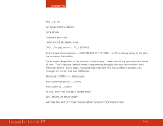 ChangeThis




                               Well ... STOP.

                               NO MORE PRESENTATIONS.

                               EVER AGAIN.

                               I stopped years ago.

                               I NEVER GIVE PRESENTATIONS.

                               I DO ... for pay, no less ... TELL STORIES.

                               As I prepare I am conscious ... 100 PERCENT OF THE TIME ... of the evolving story, of the plot,
                               the narrative that unfolds.

                               For example: Regardless of the intensity of the urging, I never submit my presentations ahead
                               of time. Thatʼs because I rework them—keep reﬁning the plot, the ﬂow, the rhythm—until
                               moments before I go on stage. I suspect that in the last few hours before a speech, I go
                               through my “script” well over 100 times.

                               Your task—TODAY—is a short story.

                               Your current project is ... a story.

                               Your career is ... a story.

                               HE/SHE WHO HAS THE BEST STORY WINS!

                               SO ... WORK ON YOUR STORY!

                               MASTER THE ART OF STORYTELLING/STORYDOING/STORY PRESENTING!




| iss. 14.03 | i | U |   X   |+|     Donʼt agree with this manifesto? Write your own. CLICK HERE for details.       h 31/65 f
 